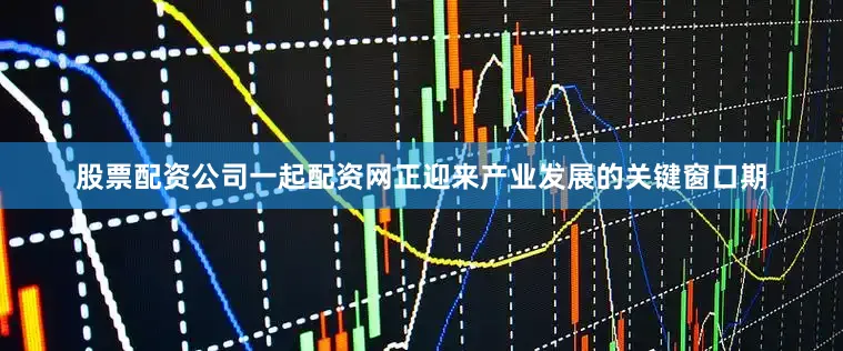股票配资公司一起配资网正迎来产业发展的关键窗口期