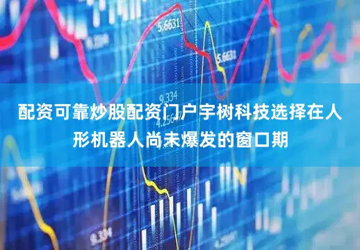 配资可靠炒股配资门户宇树科技选择在人形机器人尚未爆发的窗口期